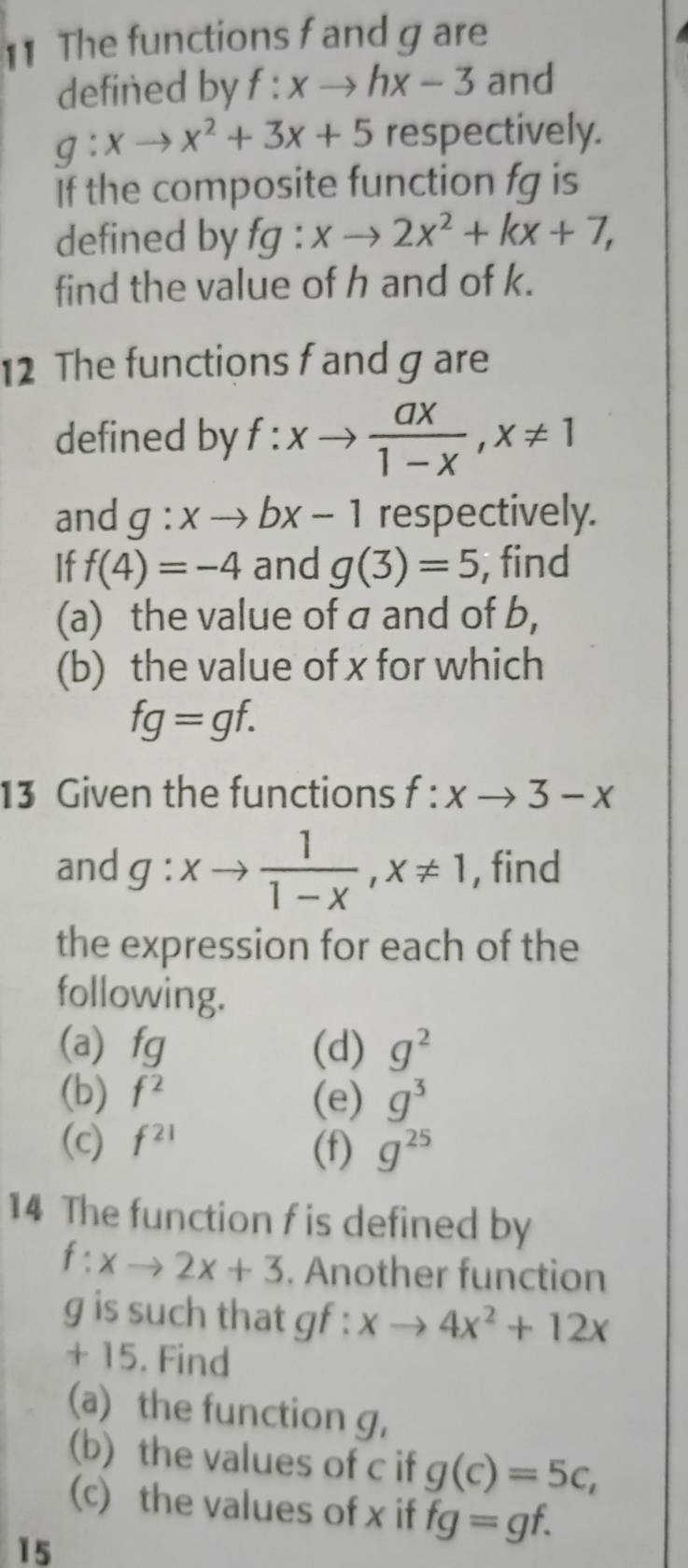 The functions f and g are 
defined by f:xto hx-3 and
g:xto x^2+3x+5 respectively. 
If the composite function fg is 
defined by fg:xto 2x^2+kx+7, 
find the value of h and of k. 
12 The functions f and g are 
defined by f:xto  ax/1-x , x!= 1
and g:xto bx-1 respectively. 
If f(4)=-4 and g(3)=5 , find 
(a) the value of a and of b, 
(b) the value of x for which
fg=gf. 
13 Given the functions f:xto 3-x
and g:xto  1/1-x , x!= 1 , find 
the expression for each of the 
following. 
(a fq (d) g^2
(b) f^2 (e) g^3
(c) f^(21) (f) g^(25)
14 The function f is defined by
f:xto 2x+3. Another function
g is such that gf : xto 4x^2+12x
+ 15. Find 
(a) the function g, 
(b) the values of c if g(c)=5c, 
(c) the values of x if fg=gf. 
15