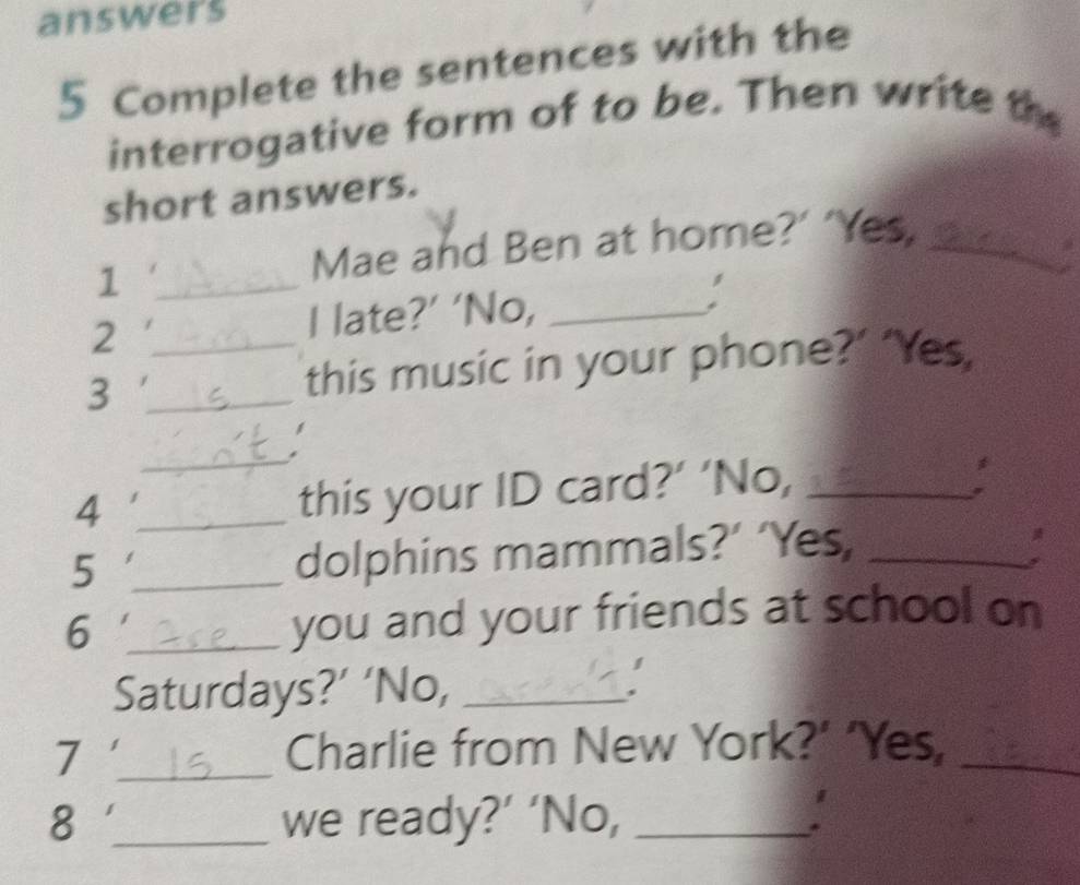 answers 
5 Complete the sentences with the 
interrogative form of to be. Then write the 
short answers. 
1 
Mae and Ben at home?’ ‘Yes,_ 
2 __I late?’ ‘No, _: 
_3 
this music in your phone?’ ‘Yes, 
_ 
_4 
this your ID card?’ ‘No,_ 
_5 
dolphins mammals?’ ‘Yes,_ 
6 _you and your friends at school on 
Saturdays?’ ‘No,_ 
7 _Charlie from New York?’ ‘Yes,_ 
8 _we ready?’ ‘No,_