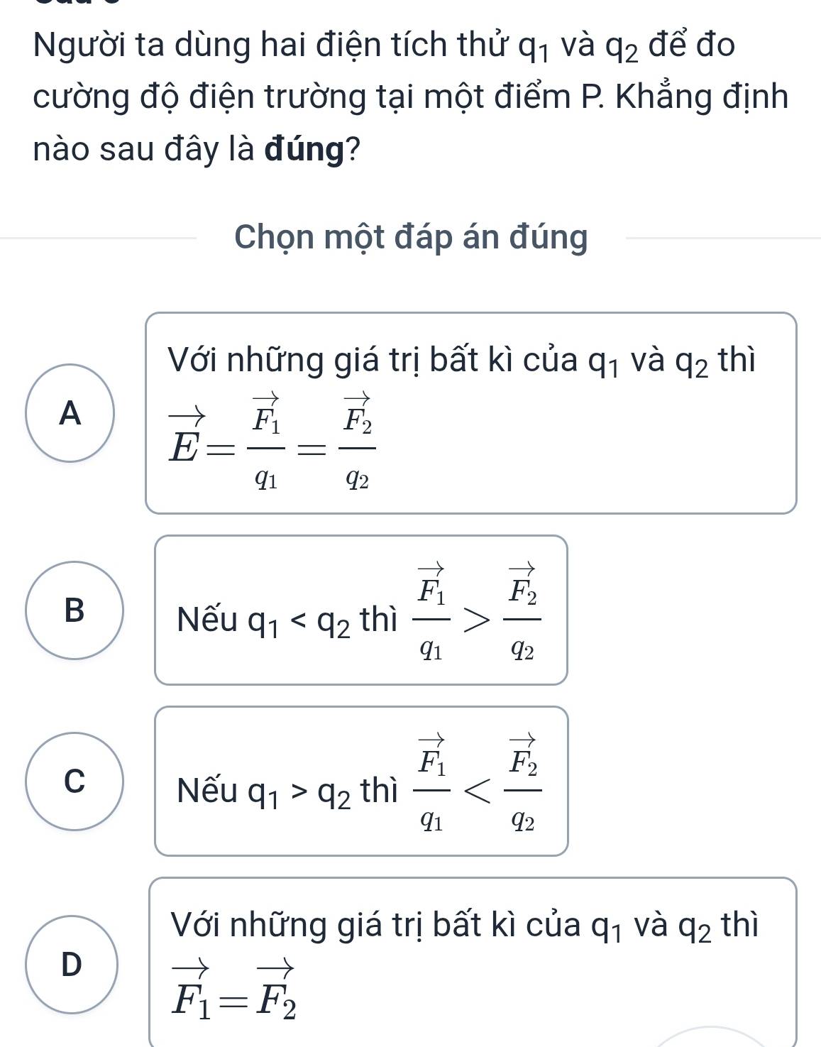 Người ta dùng hai điện tích thử q_1 và q_2 để đo
cường độ điện trường tại một điểm P. Khẳng định
nào sau đây là đúng?
Chọn một đáp án đúng
Với những giá trị bất kì của q_1 và q_2 thì
A vector E=frac vector F_1q_1=frac vector F_2q_2
B thì frac vector F_1q_1>frac vector F_2q_2
Nếu q_1
C
Nếu q_1>q_2 thì frac vector F_1q_1
Với những giá trị bất kì của q_1 và q_2 thì
D
vector F_1=vector F_2