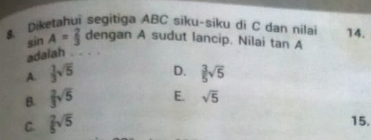 Diketahui segitiga ABC siku-siku di C dan nilai 14.
sin A= 2/3  dengan A sudut lancip. Nilai tan A
adalah . . . .
D.
A.  1/3 sqrt(5)  3/5 sqrt(5)
B.  2/3 sqrt(5)
E. sqrt(5)
C.  2/5 sqrt(5)
15.