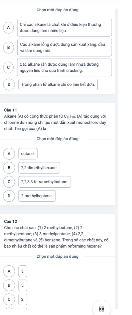 Chọn một đáp án đùng
Chỉ các alkane là chất khí ở điều kiện thường
A
được dùng làm nhiên liệu.
B Các alkane lỏng được dùng sản xuất xăng, dầu
và làm dung môi.
Các alkane rần được dùng làm nhựa đường,
C
nguyên liệu cho quá trình cracking.
D Trong phân tử alkane chỉ có liên kết đơn.
Câu 11
Alkane (A) có công thức phân tử C_8H_1 8. (A) tác dụng với
chlorine đun nóng chỉ tạo một dẫn xuất monochloro duy
nhất. Tên gọi của (A) là
Chọn một đáp án đúng
A octane.
B 2, 2 -dimethylhexane.
C 2, 2, 3, 3 -tetramethylbutane.
D 2 -methylheptane.
Câu 12
Cho các chất sau: (1) 2 -methylbutane; (2) 2 -
methylpentane; (3) 3 -methylpentane; (4) 2, 2 -
dimethylbutane và (5) benzene. Trong số các chất này, có
bao nhiêu chất có thể là sản phẩm reforming hexane?
Chọn một đáp án đúng
A 3.
B 5.
C  2.
□□
Do