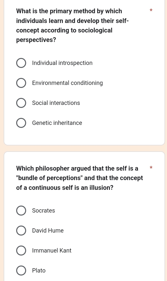 What is the primary method by which
*
individuals learn and develop their self-
concept according to sociological
perspectives?
Individual introspection
Environmental conditioning
Social interactions
Genetic inheritance
Which philosopher argued that the self is a *
"bundle of perceptions" and that the concept
of a continuous self is an illusion?
Socrates
David Hume
Immanuel Kant
Plato