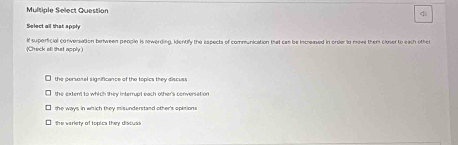 Multiple Select Question q
Select all that apply
If superficial conversation between people is rewarding, identify the aspects of communication that can be increased in order to move them closer to each other.
(Check all that apply.)
the personal significance of the topics they discuss
the extent to which they interrupt each other's conversation
the ways in which they misunderstand other's opinions
the variety of topics they discuss