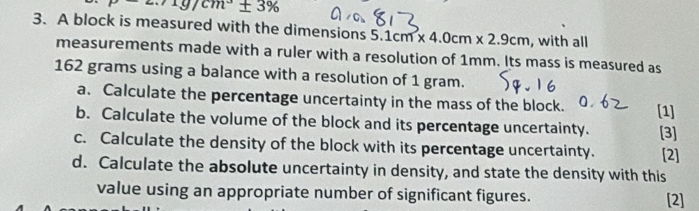 mu -2.71g/cm^3± 3%
3. A block is measured with the dimensions 5.1cm* 4.0cm* 2.9cm , with all 
measurements made with a ruler with a resolution of 1mm. Its mass is measured as
162 grams using a balance with a resolution of 1 gram. 
a. Calculate the percentage uncertainty in the mass of the block. [1] 
b. Calculate the volume of the block and its percentage uncertainty. [3] 
c. Calculate the density of the block with its percentage uncertainty. [2] 
d. Calculate the absolute uncertainty in density, and state the density with this 
value using an appropriate number of significant figures. [2]