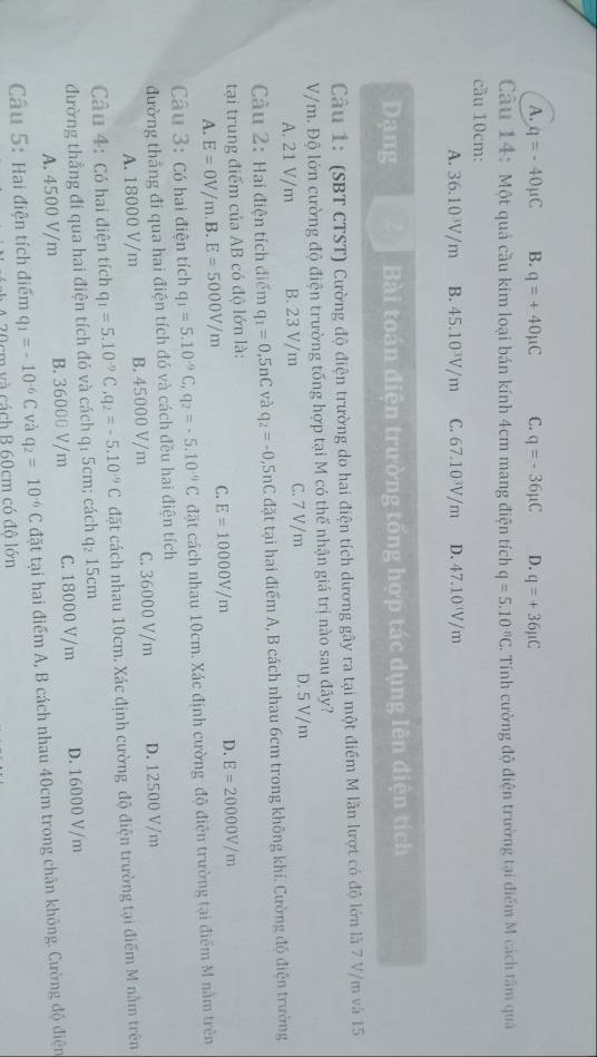 A. q=-40mu C B. q=+40mu C C. q=-36mu C D. q=+36mu C
Câu 14: Một quả cầu kim loại bản kính 4cm mang điện tích q=5.10^(-8)C 2. Tính cường độ điện trường tại điểm M cách tâm quả
cầu 10cm:
A. 36.10³/m B. 45.10³V/m C. 67.10³V/m D. 47.10 V/m
Dạng Bài toán điện trường tống hợp tác dụng lên điện tích
Câu 1: (SBT CTST) Cường độ điện trường do hai điện tích dương gây ra tại một điểm M lần lượt có độ lớn là 7 V/m và 15
V/m. Độ lớn cường độ điện trường tổng hợp tại M có thể nhận giá trị nào sau đây?
A. 21 V/m B. 23 V/m C. 7 V/m D. 5 V/m
Câu 2: Hai điện tích điểm q_1=0,5nC và q_2=-0, 5nC đặt tại hai điểm A, B cách nhau 6cm trong không khí. Cường độ điện trường
tại trung điểm của AB có độ lớn là:
D. E=20000V/m
A. E=0V/m B. E=5000V/m
C. E=10000V/m
Câu 3: Có hai điện tích q_1=5.10^(-9)C,q_2=-5.10^(-9)C đặt cách nhau 10cm. Xác định cường độ điện trường tại điểm M nằm trên
đường thắng đi qua hai điện tích đó và cách đều hai điện tích
A. 18000 V/m B. 45000 V/m C. 36000 V/m D. 12500 V/m
Câu 4: Có hai điện tích q_1=5.10^(-9)C,q_2=-5.10^(-9)C đặt cách nhau 10cm. Xác định cường độ điện trường tại điểm M nằm trên
đường thẳng đi qua hai điện tích đó và cách q₁ 5cm; cách q₂ 15cm
A. 4500 V/m B. 36000 V/m C. 18000 V/m D. 16000 V/m
Câu 5: Hai điện tích điểm q_1=-10^(-6)C và q_2=10^(-6)C đặt tại hai điểm A, B cách nhau 40cm trong chân không. Cường độ điện
cm và cách B 60cm có độ lớn