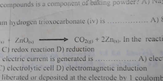 compounds is a component of baking powder? A) Na
um hydrogen trioxocarbonate (iv) is _A)
_(s)+Zn. In the reacti
CO_2(g)+2Zn_(s)
C) redox reaction D) reduction
electric current is generated is _A) elec
C) électrolytic cell D) electromagnetic induction
liberated or deposited at the electrode by 1 coulomb