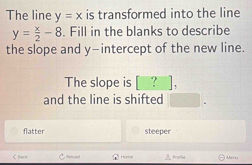 The line y=x is transformed into the line
y= x/2 -8. Fill in the blanks to describe
the slope and y-intercept of the new line.
The slope is [_?_],
and the line is shifted □ .
flatter steeper
Back Reload Home Profile Menu