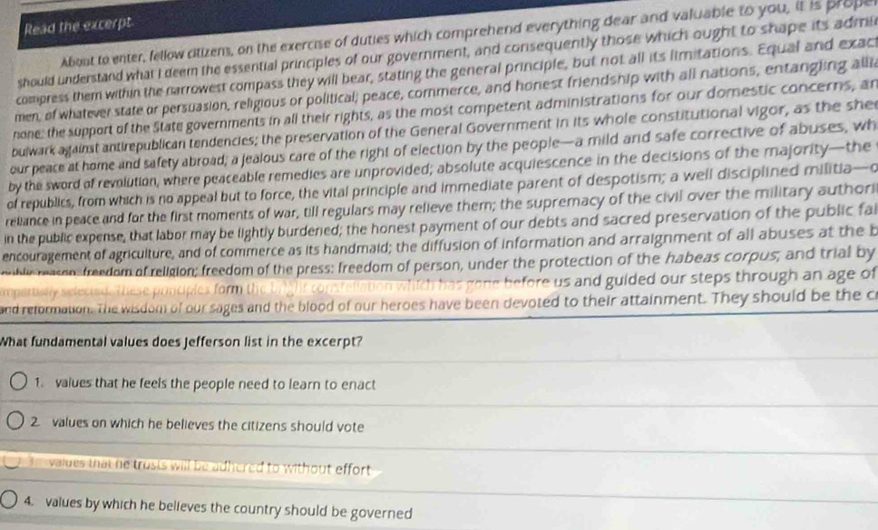 Read the excerpt 
About to enter, fellow citizens, on the exercise of duties which comprehend everything dear and valuable to you, it is prope 
should understand what I deem the essential principles of our government, and consequently those which ought to shape its admi 
compress them within the narrowest compass they will bear, stating the general principle, but not all its limitations. Equal and exac 
men, of whatever state or persuasion, religious or political; peace, commerce, and honest friendship with all nations, entangling alli 
none; the support of the State governments in all their rights, as the most competent administrations for our domestic concerns, an 
bulwark against antirepublican tendencies; the preservation of the General Government in its whole constitutional vigor, as the she 
our peace at home and safety abroad; a jealous care of the right of election by the people—a mild and safe corrective of abuses, wh 
by the sword of revolution, where peaceable remedies are unprovided; absolute acquiescence in the decisions of the majority—the 
of republics, from which is no appeal but to force, the vital principle and immediate parent of despotism; a well disciplined militia—o 
reliance in peace and for the first moments of war, till regulars may relieve them; the supremacy of the civil over the military author 
in the public expense, that labor may be lightly burdened; the honest payment of our debts and sacred preservation of the public fai 
encouragement of agriculture, and of commerce as its handmaid; the diffusion of information and arraignment of all abuses at the b 
miblic reasons freedom of religion; freedom of the press: freedom of person, under the protection of the habeas corpus; and trial by 
mpartially selected. These ponciplex form the bright constellation which has gone before us and guided our steps through an age of 
and retormation. The wisdom of our sages and the blood of our heroes have been devoted to their attainment. They should be the c 
What fundamental values does Jefferson list in the excerpt? 
1. values that he feels the people need to learn to enact 
2. values on which he believes the citizens should vote 
h vaides that he trusts will be adhered to without effort 
4. values by which he believes the country should be governed
