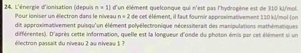 L'énergie d'ionisation (depuis n=1) d'un élément quelconque qui n'est pas l'hydrogène est de 310 kJ/mol. 
Pour ioniser un électron dans le niveau n=2 de cet élément, il faut fournir approximativement 110 kJ/mol (on 
dit approximativement puisqu'un élément polyélectronique nécessiterait des manipulations mathématiques 
différentes). D'après cette information, quelle est la longueur d'onde du photon émis par cet élément si un 
électron passait du niveau 2 au niveau 1 ?