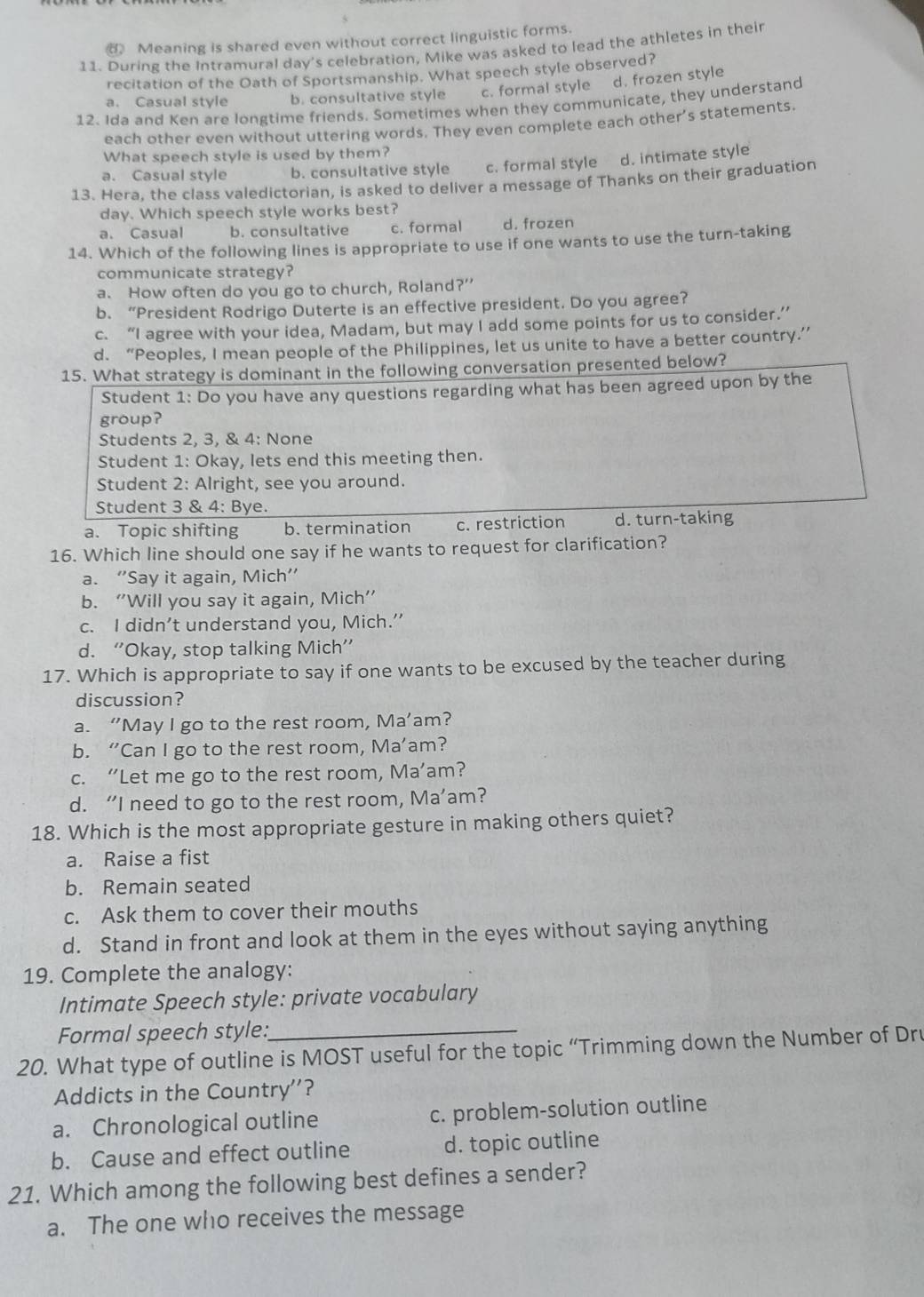 Meaning is shared even without correct linguistic forms.
11. During the Intramural day's celebration, Mike was asked to lead the athletes in their
recitation of the Oath of Sportsmanship. What speech style observed?
a. Casual style b. consultative style c. formal style d. frozen style
12. Ida and Ken are longtime friends. Sometimes when they communicate, they understand
each other even without uttering words. They even complete each other’s statements.
What speech style is used by them?
a. Casual style b. consultative style c. formal style d. intimate style
13. Hera, the class valedictorian, is asked to deliver a message of Thanks on their graduation
day. Which speech style works best?
a. Casual b. consultative c. formal d. frozen
14. Which of the following lines is appropriate to use if one wants to use the turn-taking
communicate strategy?
a. How often do you go to church, Roland?”
b. “President Rodrigo Duterte is an effective president. Do you agree?
c. “I agree with your idea, Madam, but may I add some points for us to consider.”
d. “Peoples, I mean people of the Philippines, let us unite to have a better country.”
15. What strategy is dominant in the following conversation presented below?
Student 1: Do you have any questions regarding what has been agreed upon by the
group?
Students 2, 3, & 4: None
Student 1: Okay, lets end this meeting then.
Student 2: Alright, see you around.
Student 3 & 4: Bye.
a. Topic shifting b. termination c. restriction d. turn-taking
16. Which line should one say if he wants to request for clarification?
a. “Say it again, Mich”
b. “Will you say it again, Mich”
c. I didn’t understand you, Mich.’
d. “Okay, stop talking Mich”
17. Which is appropriate to say if one wants to be excused by the teacher during
discussion?
a. “May I go to the rest room, Ma’am?
b. “Can I go to the rest room, Ma’am?
c. “Let me go to the rest room, Ma’am?
d. “I need to go to the rest room, Ma’am?
18. Which is the most appropriate gesture in making others quiet?
a. Raise a fist
b. Remain seated
c. Ask them to cover their mouths
d. Stand in front and look at them in the eyes without saying anything
19. Complete the analogy:
Intimate Speech style: private vocabulary
Formal speech style:_
20. What type of outline is MOST useful for the topic “Trimming down the Number of Dru
Addicts in the Country''?
a. Chronological outline c. problem-solution outline
b. Cause and effect outline d. topic outline
21. Which among the following best defines a sender?
a. The one who receives the message