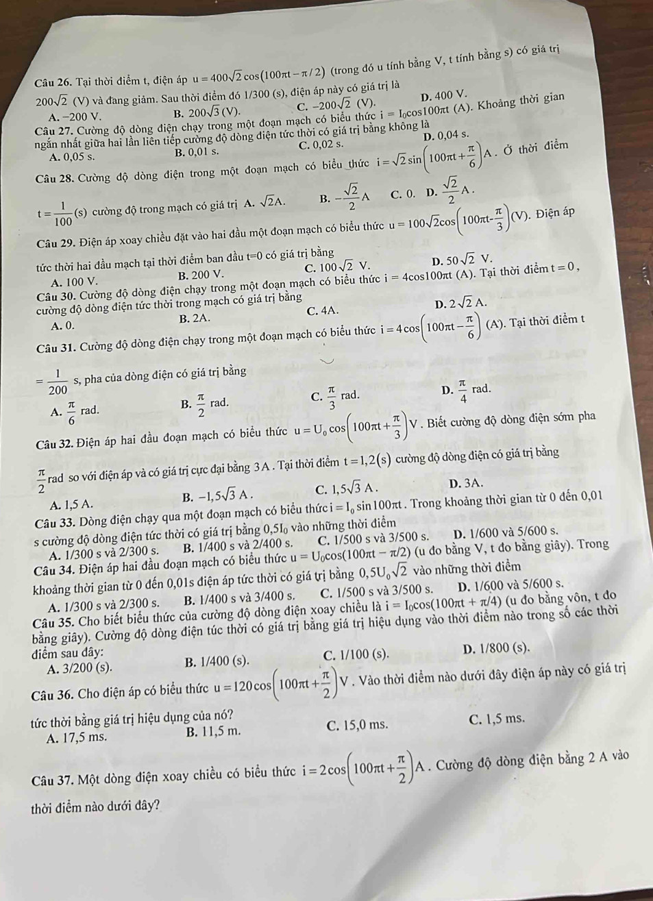 Tại thời điểm t, điện áp u=400sqrt(2)cos (100π t-π /2) (trong đó u tính bằng V, t tính bằng s) có giá trị
200sqrt(2)(V) ) và đang giảm. Sau thời điểm đó 1/3 OC (s), điện áp này có giá trị là
B. 200sqrt(3)(V). C. -200sqrt(2)(V). D. 400 V.
Câu 27. Cường độ dòng điện chạy trong một đoạn mạch có biểu thức i=I_0 cos100πt (A). Khoảng thời gian
A. −200 V.
ngắn nhất giữa hai lần liên tiếp cường độ dòng diện tức thời có giá trị bằng không là
A. 0,05 s. B. 0,01 s. C. 0,02 s. D. 0.04 s.
Câu 28. Cường độ dòng điện trong một đoạn mạch có biểu thức i=sqrt(2)sin (100π t+ π /6 )A. Ở thời điểm
t= 1/100 (s) cường độ trong mạch có giá trị A. sqrt(2)A. B. - sqrt(2)/2 A C. 0. D. sqrt(2)/2 A.
Câu 29. Điện áp xoay chiều đặt vào hai đầu một đoạn mạch có biểu thức u=100sqrt(2)cos (100π t- π /3 )(V). Điện áp
tức thời hai đầu mạch tại thời điểm ban đầu t= 0 có giá trị bằng
A. 100 V. B. 200 V. C. 100sqrt(2)V. D. 50sqrt(2)V.
Câu 30. Cường độ dòng điện chạy trong một đoạn mạch có biểu thức i=4cos 100π t(A ). Tại thời điểm t=0,
cường độ dòng điện tức thời trong mạch có giá trị bằng
A. 0. B. 2A. C. 4A. D. 2sqrt(2)A.
Câu 31. Cường độ dòng điện chạy trong một đoạn mạch có biểu thức i=4cos (100π t- π /6 )(A). Tại thời điểm t
= 1/200  s, pha của dòng điện có giá trị bằng
A.  π /6 ra d. B.  π /2 rad. C.  π /3 rad. D.  π /4 rad.
Câu 32. Điện áp hai đầu đoạn mạch có biểu thức u=U_0cos (100π t+ π /3 )V. Biết cường độ dòng điện sớm pha
 π /2  rad so với điện áp và có giá trị cực đại bằng 3 A . Tại thời điểm t=1,2(s) cường độ dòng điện có giá trị bằng
A. 1,5 A.
B. -1,5sqrt(3)A. C. 1,5sqrt(3)A. D. 3A.
Câu 33. Dòng điện chạy qua một đoạn mạch có biểu thức i=I_0 % sin100πt . Trong khoảng thời gian từ 0 đến 0,01
s cường độ dòng điện tức thời có giá trị bằng 0,5 51circ  , vào những thời điểm
A. 1/300 s và 2/300 s. B. 1/400 s và 2/400 S. C. 1/500 s và 3/500 s. D. 1/600 và 5/600 s.
Câu 34. Điện áp hai đầu đoạn mạch có biểu thức u=U_0cos (1 00πt -π /2) (u đo bằng V, t đo bằng giây). Trong
khoảng thời gian từ 0 đến 0,01s điện áp tức thời có giá trị bằng 0,5U_0sqrt(2) vào những thời điểm
A. 1/300 s và 2/300 s. B. 1/400 s và 3/400 s. C. 1/500 s và 3/500 s. D. 1/600 và 5/600 s.
Câu 35. Cho biết biểu thức của cường độ dòng điện xoay chiều là i=I_0cos (100π t+π /4) (u đo bằng vôn, t đo
bằng giây). Cường độ dòng điện túc thời có giá trị bằng giá trị hiệu dụng vào thời điểm nào trong số các thời
diểm sau dây: D. 1/800 (s).
A. 3/200 (s). B. 1/400 (s). C. 1/100(s).
Câu 36. Cho điện áp có biểu thức u=120cos (100π t+ π /2 )V. Vào thời điểm nào dưới đây điện áp này có giá trị
tức thời bằng giá trị hiệu dụng của nó?
A. 17,5 ms. B. 11,5 m. C. 15,0 ms. C. 1,5 ms.
Câu 37. Một dòng điện xoay chiều có biểu thức i=2cos (100π t+ π /2 )A. Cường độ dòng điện bằng 2 A vào
thời điểm nào dưới đây?