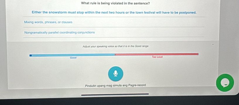 What rule is being violated in the sentence?
Either the snowstorm must stop within the next two hours or the town festival will have to be postponed.
Mixing words, phrases, or clauses
Nongramatically parallel coordinating conjunctions
Adjust your speaking voice so that it is in the Good range
Good Too Loud
Pindutin upang mag simula ang Pagre-record