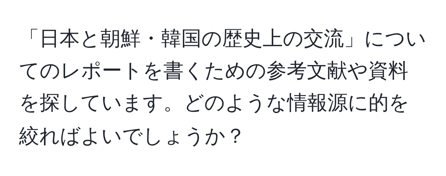 「日本と朝鮮・韓国の歴史上の交流」についてのレポートを書くための参考文献や資料を探しています。どのような情報源に的を絞ればよいでしょうか？