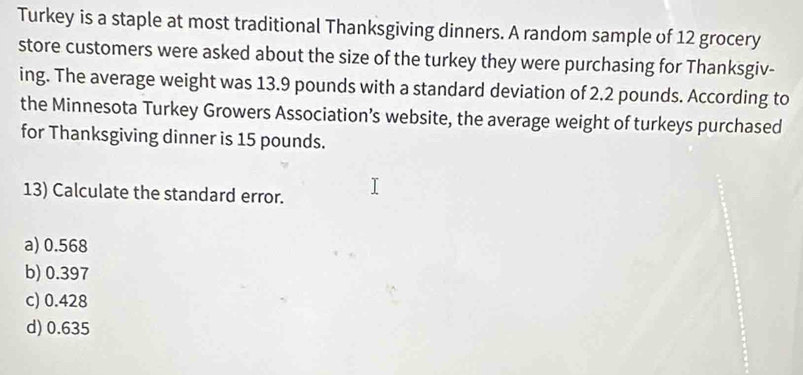 Turkey is a staple at most traditional Thanksgiving dinners. A random sample of 12 grocery
store customers were asked about the size of the turkey they were purchasing for Thanksgiv-
ing. The average weight was 13.9 pounds with a standard deviation of 2.2 pounds. According to
the Minnesota Turkey Growers Association’s website, the average weight of turkeys purchased
for Thanksgiving dinner is 15 pounds.
13) Calculate the standard error.
a) 0.568
b) 0.397
c) 0.428
d) 0.635