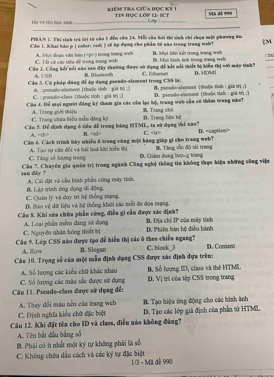 KIÊM TRA GiữA học Kỷ i
TIN HQC LỚP 12- ICT Mã đề 990
Họ và tên học sinh : _ Lớp :_
PHÀN 1. Thí sinh trả lời từ câu 1 đến câu 24. Mỗi câu hỏi thí sinh chỉ chọn một phương án.
Câu 1. Khai báo p  color: red;  sẽ áp dụng cho phần tử nào trong trang web?
ệM
A. Mọi đoạn văn bản () trong trang web B. Mọi liên kết trong trang web
/ 20
C. Tất cả các tiêu đề trong trang web D. Mọi hình ảnh trong trang web
Câu 2. Cổng kết nối nào sau đây thường được sử dụng để kết nối thiết bị hiển thị với máy tính?
A. USB B. Bluetooth C. Ethernet D. HDMI
Câu 3. Cú pháp đúng để áp dụng pseudo-element trong CSS là:
A. ::pseudo-element thuộc tính : giá trị ; B. pseudo-element thuộc tính : giá trị ;
C. ::pseudo-class thuộc tính : giá trị ; D. :pseudo-element thuộc tính : giá trị ;
Câu 4. Để mọi người đăng ký tham gia các câu lạc bộ, trang web cần có thêm trang nào?
A. Trang giới thiệu B. Trang chủ
C. Trang chứa biểu mẫu đăng ký D. Trang liên hệ
Câu 5. Để định dạng ô tiêu đề trong bảng HTML, ta sử dụng thẻ nào?
A. B. C. D.
Câu 6. Cách trình bày nhiều ô trong cùng một hàng giúp gì cho trang web?
A. Tạo sự cân đối và hài hoà khi hiển thị B. Tăng tốc độ tải trang
C. Tăng số lượng trang D. Giảm dung lượng trang
Câu 7. Chuyên gia quản trị trong ngành Công nghệ thông tin không thực hiện những công việc
sau đây ?
A. Cài đặt và cấu hình phần cứng máy tính.
B. Lập trình ứng dụng di động.
C. Quản lý và duy trì hệ thống mạng.
D. Bảo vệ dữ liệu và hệ thống khỏi các mối đe dọa mạng.
Câu 8. Khi sửa chữa phần cứng, điều gì cần được xác định?
A. Loại phần mềm đang sử dụng  B. Địa chỉ IP của máy tính
C. Nguyên nhân hỏng thiết bị D. Phiên bản hệ điều hành
Câu 9. Lớp CSS nào được tạo đễ hiển thị các ô theo chiều ngang?
A. Row B. Slogan C. block_3
D. Content
Câu 10. Trọng số của một mẫu định dạng CSS được xác định dựa trên:
A. Số lượng các kiểu chữ khác nhau B. Số lượng ID, class và thẻ HTML
C. Số lượng các màu sắc được sử dụng D. Vị trí của tệp CSS trong trang
Câu 11. Pseudo-class được sử dụng để:
A. Thay đổi màu nền của trang web  B. Tạo hiệu ứng động cho các hình ảnh
C. Định nghĩa kiểu chữ đặc biệt  D. Tạo các lớp giả định của phần tử HTML
Câu 12. Khi đặt tên cho ID và class, điều nào không đúng?
A. Tên bắt đầu bằng số
B. Phải có ít nhất một ký tự không phải là số
C. Không chứa dấu cách và các ký tự đặc biệt
1/3 - Mã đề 990