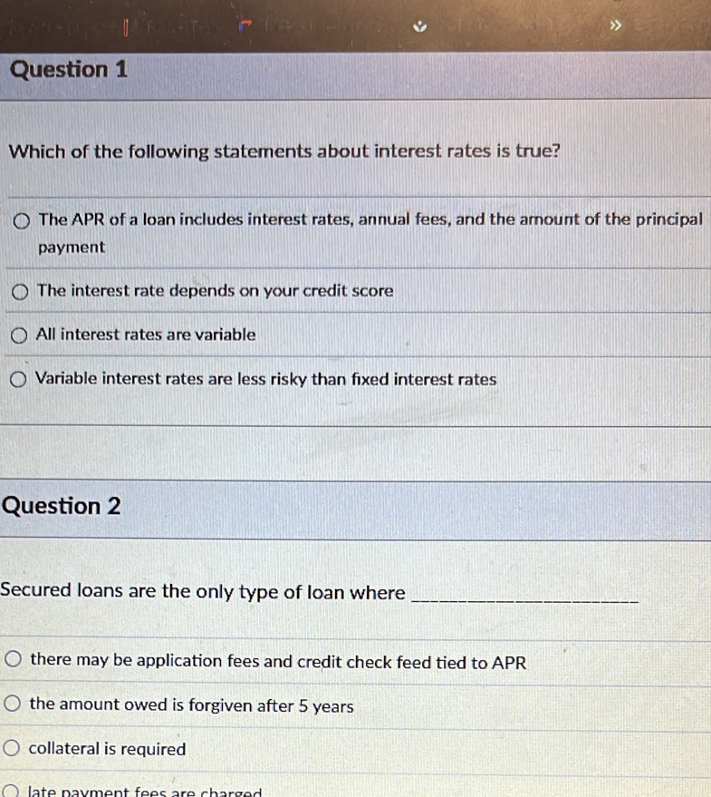 »
Question 1
Which of the following statements about interest rates is true?
The APR of a loan includes interest rates, annual fees, and the amount of the principal
payment
The interest rate depends on your credit score
All interest rates are variable
Variable interest rates are less risky than fixed interest rates
Question 2
Secured loans are the only type of loan where_
there may be application fees and credit check feed tied to APR
the amount owed is forgiven after 5 years
collateral is required
late nayment fees are charged