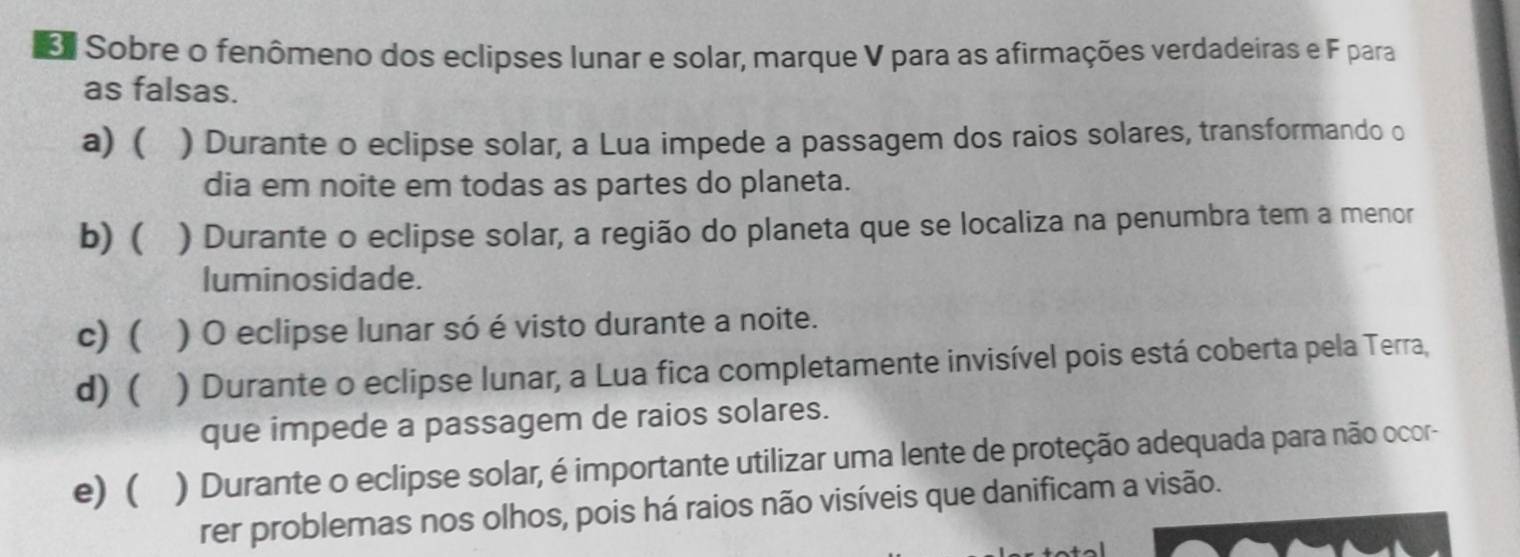 Sobre o fenômeno dos eclipses lunar e solar, marque V para as afirmações verdadeiras e F para
as falsas.
a) ( ) Durante o eclipse solar, a Lua impede a passagem dos raios solares, transformando o
dia em noite em todas as partes do planeta.
b) ( ) Durante o eclipse solar, a região do planeta que se localiza na penumbra tem a menor
luminosidade.
c) ( ) O eclipse lunar só é visto durante a noite.
d) ( ) Durante o eclipse lunar, a Lua fica completamente invisível pois está coberta pela Terra,
que impede a passagem de raios solares.
e) ( ) Durante o eclipse solar, é importante utilizar uma lente de proteção adequada para não ocor-
rer problemas nos olhos, pois há raios não visíveis que danificam a visão.