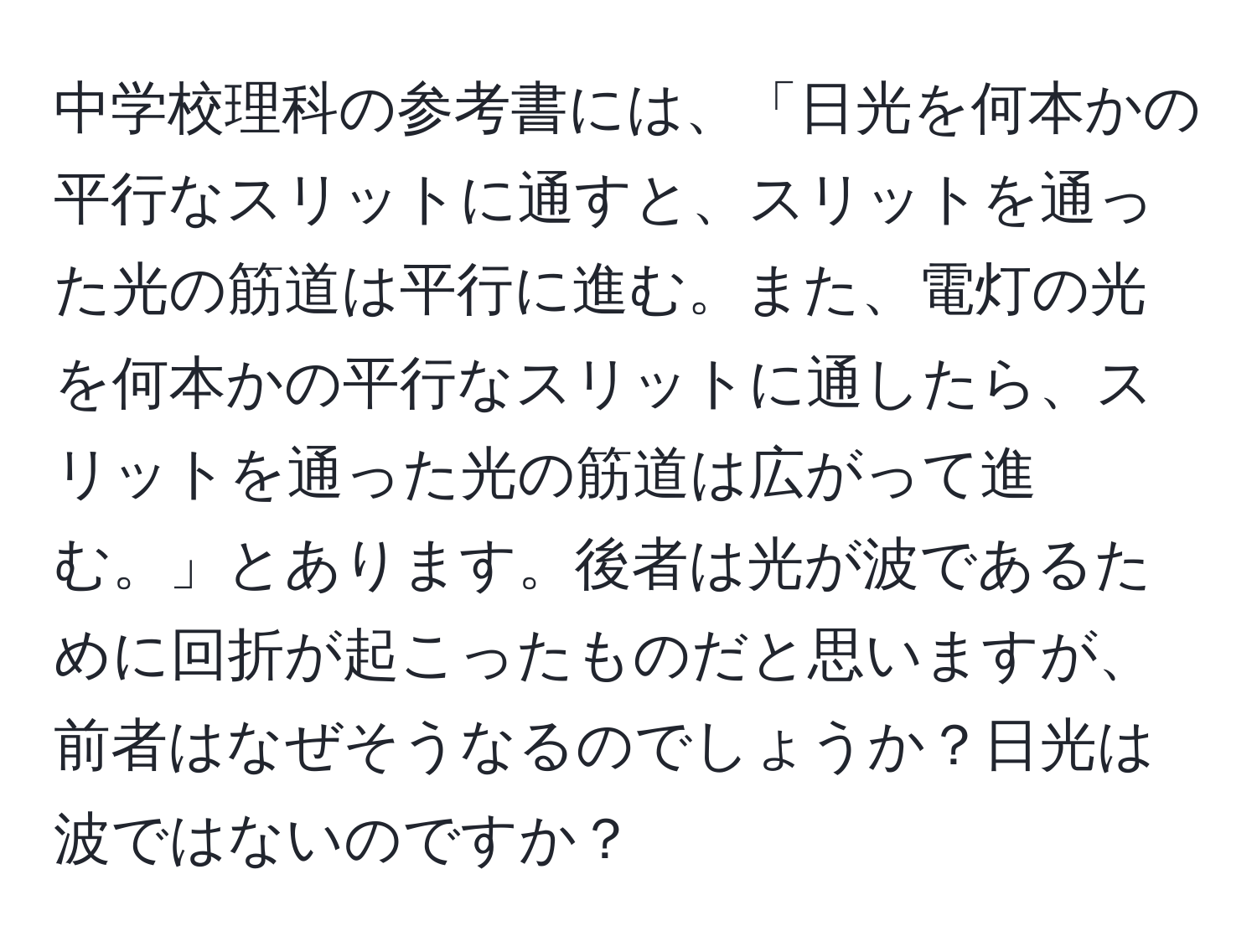 中学校理科の参考書には、「日光を何本かの平行なスリットに通すと、スリットを通った光の筋道は平行に進む。また、電灯の光を何本かの平行なスリットに通したら、スリットを通った光の筋道は広がって進む。」とあります。後者は光が波であるために回折が起こったものだと思いますが、前者はなぜそうなるのでしょうか？日光は波ではないのですか？