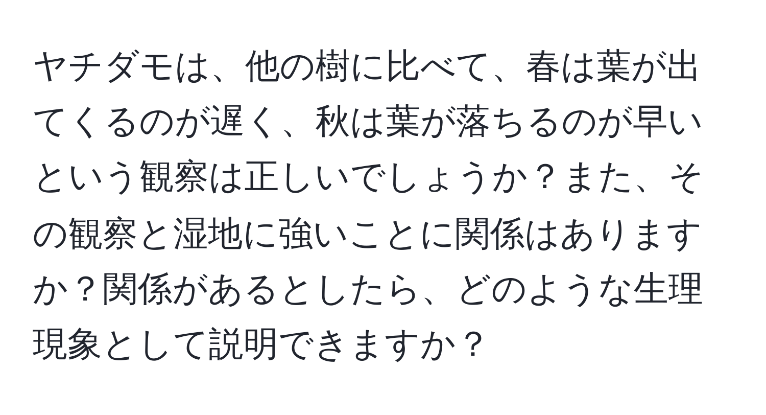 ヤチダモは、他の樹に比べて、春は葉が出てくるのが遅く、秋は葉が落ちるのが早いという観察は正しいでしょうか？また、その観察と湿地に強いことに関係はありますか？関係があるとしたら、どのような生理現象として説明できますか？