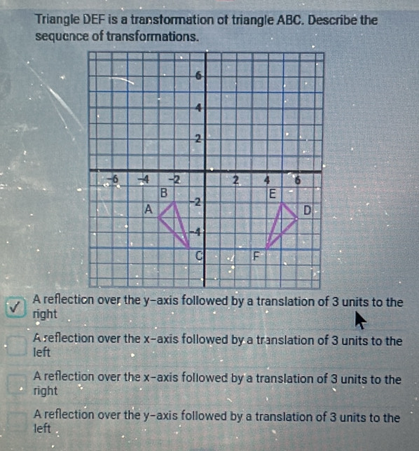 Triangle DEF is a transformation of triangle ABC. Describe the
sequence of transformations.
A reflection over the y-axis followed by a translation of 3 units to the
right
A reflection over the x-axis followed by a translation of 3 units to the
left
A reflection over the x-axis followed by a translation of 3 units to the
right
A reflection over the y-axis followed by a translation of 3 units to the
left