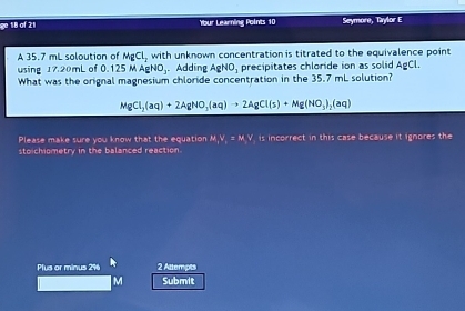 ge 18 of 21 Ybur Learning Points 10 Seymore, Taylor E 
A 35.7 mL soloution of MgCl_2 with unknown concentration is titrated to the equivalence point 
using 17.20mL of 0.1 5MAgNO. Adding AgNO_1 precipitates chloride ion as solid AgCl. 
What was the orignal magnesium chloride concentration in the 35.7 mL solution?
MgCl_2(aq)+2AgNO_3(aq)to 2AgCl(s)+Mg(NO_3)_2(aq)
Please make sure you know that the equation ,V_i=M, V is incorrect in this case because it ignores the 
stoichiometry in the balanced reaction. 
Plus or minus 2% 6 2 Attempts
M Submit