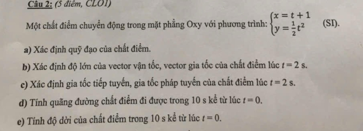 (5 điểm, CLO1) 
Một chất điểm chuyển động trong mặt phẳng Oxy với phương trình: beginarrayl x=t+1 y= 1/2 t^2endarray. (SI). 
a) Xác định quỹ đạo của chất điểm. 
b) Xác định độ lớn của vector vận tốc, vector gia tốc của chất điểm lúc t=2s. 
c) Xác định gia tốc tiếp tuyến, gia tốc pháp tuyến của chất điểm lúc t=2s. 
d) Tính quãng đường chất điểm đi được trong 10 s kể từ lúc t=0. 
e) Tính độ dời của chất điểm trong 10 s kể từ lúc t=0.