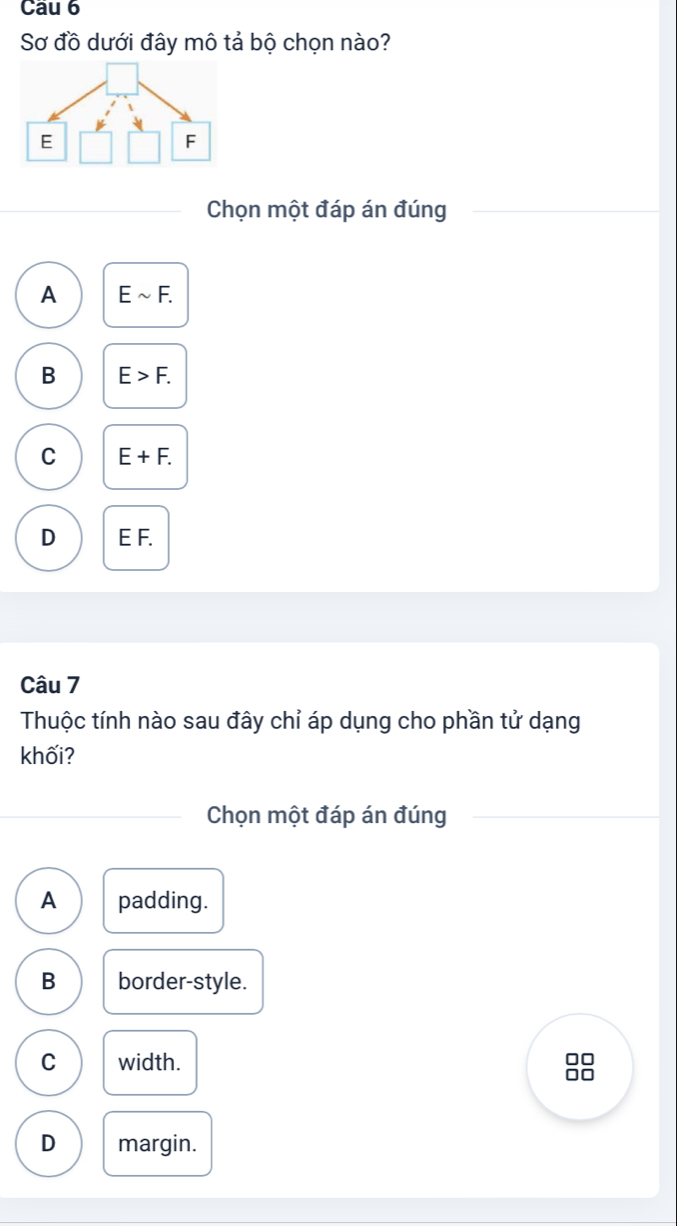 Cầu 6
Sơ đồ dưới đây mô tả bộ chọn nào?
Chọn một đáp án đúng
A Esim F.
B E>F.
C E+F.
D E F.
Câu 7
Thuộc tính nào sau đây chỉ áp dụng cho phần tử dạng
khối?
Chọn một đáp án đúng
A padding.
B border-style.
C width.
88
D margin.