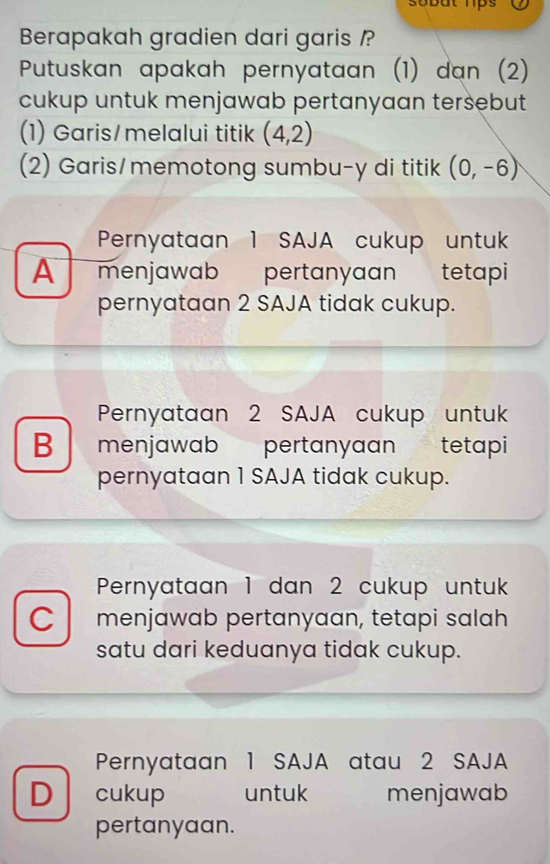 sobut lps 
Berapakah gradien dari garis /?
Putuskan apakah pernyataan (1) dan (2)
cukup untuk menjawab pertanyaan tersebut
(1) Garis/melalui titik (4,2)
(2) Garis/memotong sumbu-y di titik (0,-6)
Pernyataan 1 SAJA cukup untuk
A I menjawab pertanyaan tetapi
pernyataan 2 SAJA tidak cukup.
Pernyataan 2 SAJA cukup untuk
B menjawab pertanyaan' tetapi
pernyataan 1 SAJA tidak cukup.
Pernyataan 1 dan 2 cukup untuk
C menjawab pertanyaan, tetapi salah
satu dari keduanya tidak cukup.
Pernyataan 1 SAJA atau 2 SAJA
D cukup untuk menjawab
pertanyaan.