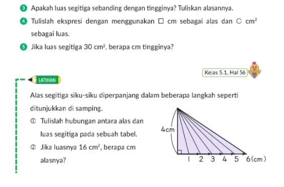 ❸ Apakah luas segitiga sebanding dengan tingginya? Tuliskan alasannya. 
④ Tulislah ekspresi dengan menggunakan □ cm sebagai alas dan bigcirc cm^2
sebagai luas. 
9 Jika luas segitiga 30cm^2 , berapa cm tingginya? 
Ke as 5.1, Hal 56 
LATIHAN 
Alas segitiga siku-siku diperpanjang dalam beberapa langkah seperti 
ditunjukkan di samping. 
Tulislah hubungan antara alas dan 
luas segitiga pada sebuah tabel. 
Jika luasnya 16cm^2 , berapa cm
alasnya?