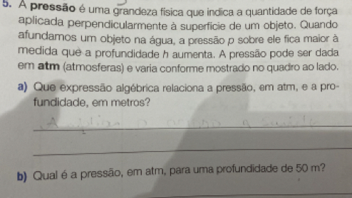 A pressão é uma grandeza física que indica a quantidade de força 
aplicada perpendicularmente à superfície de um objeto. Quando 
afundamos um objeto na água, a pressão p sobre ele fica maior à 
medida que a profundidade h aumenta. A pressão pode ser dada 
em atm (atmosferas) e varia conforme mostrado no quadro ao lado. 
a) Que expressão algébrica relaciona a pressão, em atm, e a pro- 
fundidade, em metros? 
_ 
_ 
b) Qual é a pressão, em atm, para uma profundidade de 50 m? 
_