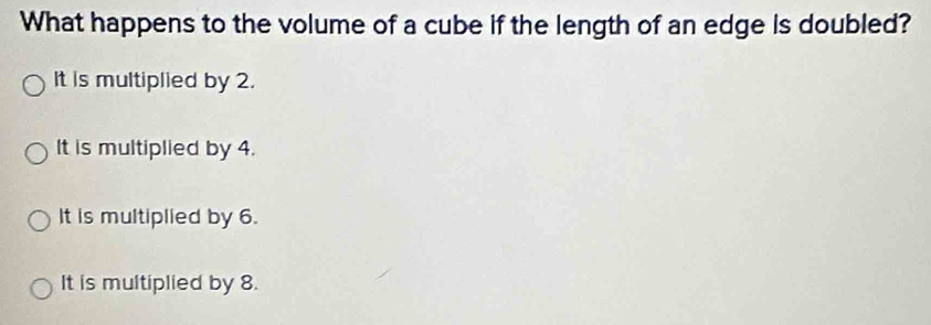 What happens to the volume of a cube if the length of an edge is doubled?
It is multiplied by 2.
It is multiplied by 4.
It is multiplied by 6.
It is multiplied by 8.