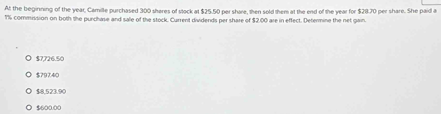 At the beginning of the year, Camille purchased 300 shares of stock at $25.50 per share, then sold them at the end of the year for $28.70 per share. She paid a
1% commission on both the purchase and sale of the stock. Current dividends per share of $2.00 are in effect. Determine the net gain.
$7,726.50
$797.40
$8,523.90
$600.00