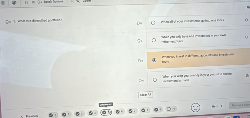 Speak Options zoom
5. What is a diversified portfolio?
When all of your investments go into one stock
When you only have one investment in your own
retirement fund
When you invest in different accounts and investment
tools
When you keep your money in your own safe and no
investment is made
Clear All
Answered
9 Next > Review & Subr
Previous 2 3 10
