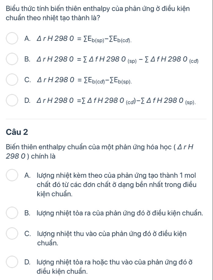 Biểu thức tính biến thiên enthalpy của phản ứng ở điều kiện
chuẩn theo nhiệt tạo thành là?
A. △ rH2980=sumlimits E_b(sp)-sumlimits E_b(cd).
B. △ rH2980=sumlimits △ fH2980_(sp)-sumlimits △ fH2980_(cd)
C. △ rH2980=sumlimits E_b(cd)-sumlimits E_b(sp).
D. △ rH2980=sumlimits △ fH2980_(cd)-sumlimits △ fH2980_(sp). 
Câu 2
Biến thiên enthalpy chuẩn của một phản ứng hóa học (△ rH
298 0 ) chính là
A. lượng nhiệt kèm theo của phản ứng tạo thành 1 mol
chất đó từ các đơn chất ở dạng bền nhất trong điều
kiện chuẩn.
B. lượng nhiệt tòa ra của phản ứng đó ở điều kiện chuẩn.
C. lượng nhiệt thu vào của phản ứng đó ở điều kiện
chuần.
D. lượng nhiệt tỏa ra hoặc thu vào của phản ứng đó ở
điều kiện chuẩn.