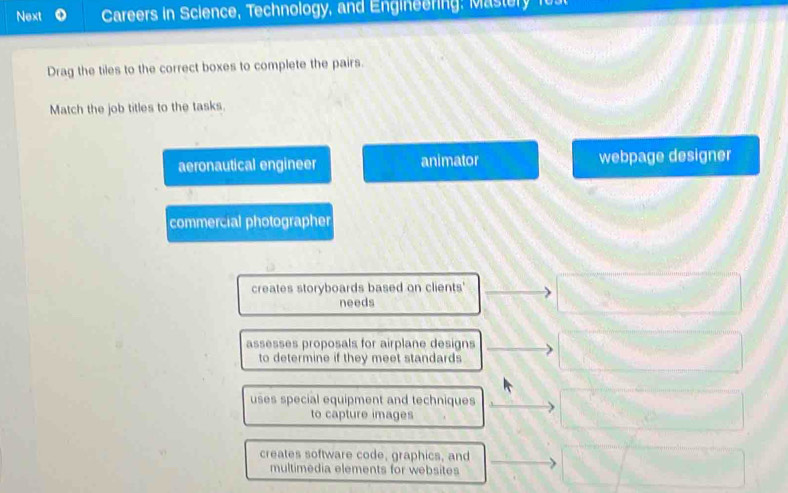 Next Careers in Science, Technology, and Engineering: Mastery fust
Drag the tiles to the correct boxes to complete the pairs.
Match the job titles to the tasks.
aeronautical engineer animator webpage designer
commercial photographer
creates storyboards based on clients'
needs
assesses proposals for airplane designs
to determine if they meet standards
uses special equipment and techniques
to capture images
creates software code, graphics, and
multimedia elements for websites