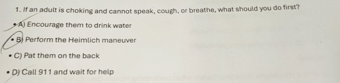 If an adult is choking and cannot speak, cough, or breathe, what should you do first?
A) Encourage them to drink water
B) Perform the Heimlich maneuver
C) Pat them on the back
D) Call 911 and wait for help