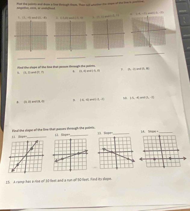 Plot the points and draw a line through them. Then tell whether the slope of the line is positive, 
negative, zero, or undefined. 
1. (1,-4) and (5,-8) 2 (-3,6) and (-3,0) (7,1) and (-2,1) 4. (-4,-5) and (-3,-2)
_ 
_ 
_ 
_ 
Find the slope of the line that passes through the points. 
5. (1,2) and (7,7) 6. (3,4) and (-5,0) 7. (5,-2) and (5,8)
8. (3,0) and (8,0) 9. (-6,-6) and (-2,-2) 10. (-5,-4) and (1,-2)
Find the slope of the line that passes through the points. 
11. Slope=_ 12. Slope=_ 13. Slope=_ 
15. A ramp has a rise of 10 feet and a run of 50 feet. Find its slope.