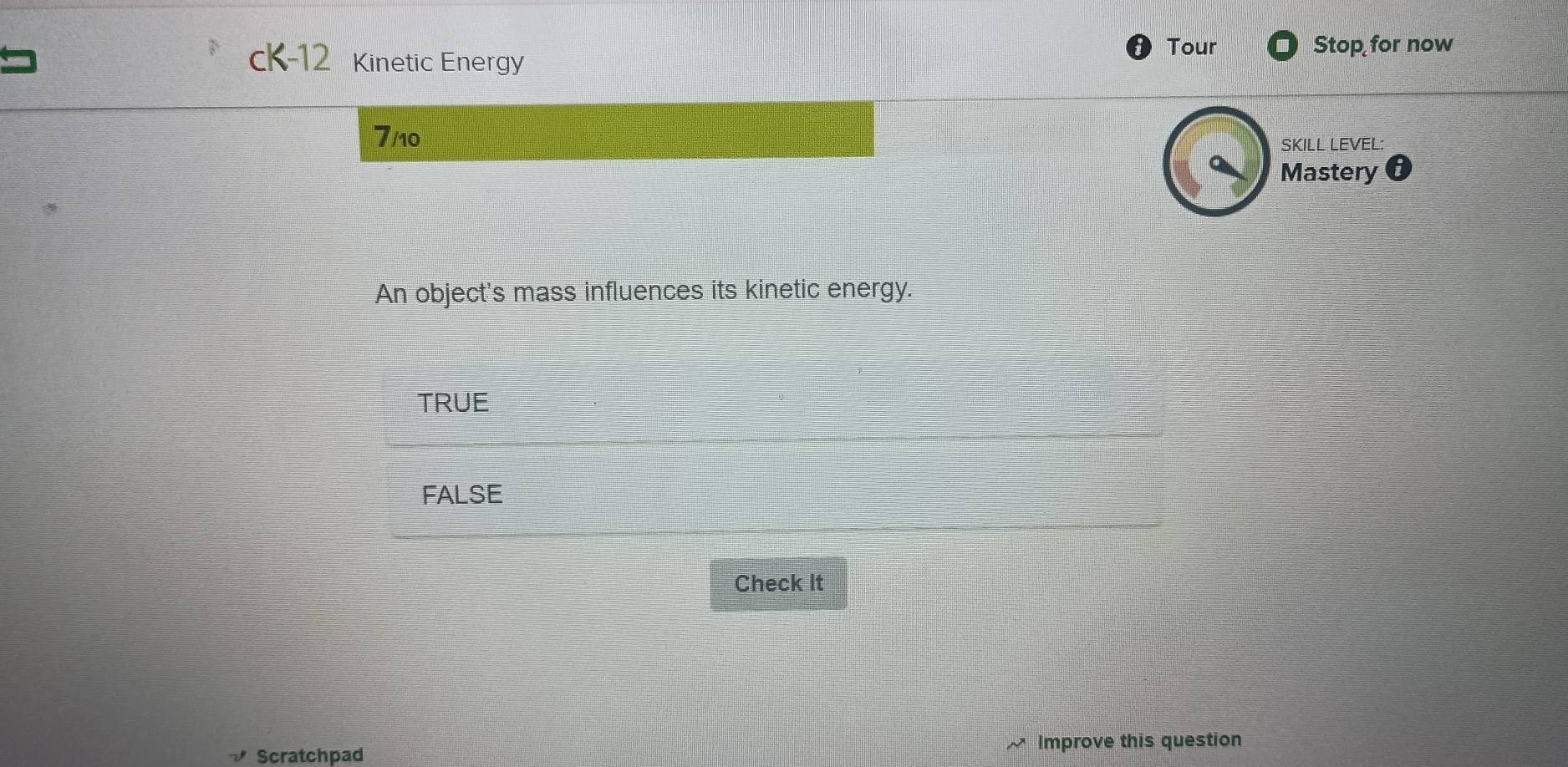 cK-12 Kinetic Energy Tour
Stop for now
7/10
SKILL LEVEL:
Mastery
An object's mass influences its kinetic energy.
TRUE
FALSE
Check It
Scratchpad Improve this question