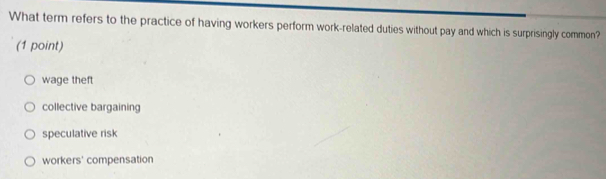 What term refers to the practice of having workers perform work-related duties without pay and which is surprisingly common?
(1 point)
wage theft
collective bargaining
speculative risk
workers' compensation