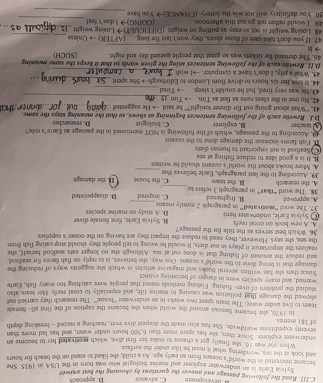 B. dévelopment C. advance D. approach
C.III. Read the following passage and answer the questions by choosing the best answer
Sylvia Earle is an underwater explorer and marine biologist who was born in the USA in 1935. She
became interested in the world’s oceans from an early age. As a child, she liked to stand on the beach for hours
and look at the sea, wondering what it must be like under the surface.
When she was 16, she finally got a chance to make her first dive, which motivated her to become an
underwater explorer. Since then, she has spent more than 6,500 hours under water, and has led more than
seventy expeditions worldwide. She has also made the deepest dive ever, reaching a record - breaking depth
of 381 metres.
In 1970, she became famous around the world when she became the caption of the first all- female
team to live under water. The team spent two weeks in an underwater “house”. The research they carried out
showed the damage that pollution was causing to marine life, and especially to coral reefs. Her team also
studied the problem of over- fishing. Fishing methods meant that people were catching too many fish, Earle
warned, and many species were in danger of becoming extinct.
Since then she has written several books and magazine articles in which she suggests ways of reducing the
damage that is being done to the world’s oceans. One way, she believes, is to reply on fish farms for seafood,
and reduce the amount of fishing that is done out at sea. Although she no longer eats seafood herself, she
realizes the importance it plays in our diets, It would be wrong to tell people they should stop eating fish from
the sea, she says. However, they need to reduce the impact they are having on the ocean’s supplies.
36. Which best serves as the title for the passage?
A. A new book on coral reefs
B. Sylvia Earle, first female diver
Sylvia Earle, underwater hero D. A study on marine species
37. The word “motivated” in paragraph 2 mostly means_ .
A. approved B. frightened C. inspired D. disappointed
_
38. The word “that” in paragraph 3 refers to .
A. the research B. the team C. the house D. the damage
39. According to the last paragraph, Earle believes that _.
A. More books about the world`s oceans should be written
B. It is a good idea to reduce fishing at sea
C. Seafood is not important to human diets
D. Fish farms increase the damage done to the oceans
40. According to the passage, which of the following is NOT mentioned in the passage as Earle's role?
A teacher B. explorer C. biologist D. researcher
D.I. Rewrite each of the following sentences beginning as shows, so that the meaning stays the same.
41. “What about going out for dinner tonight?” he said. → He suggested_
42. No one in the class runs as fast as Tim. → Tim
43. He was very tired, but he couldn’t sleep. → Tired_
_
.
44. It took her six hours to drive from London to Edinburgh→ She spent_
45. What a pity, I don’t have a computer. →I wish_
D.II. Rewrite each of the following sentences using the given wards so that it keeps the same meaning
46. The demand for tickets was so great that people queued day and night. (SUCH)
→ It_ .
_
47. If you don't take care of those shoes, they won't last for long. (AFTER) → Unless
48. Losing weight is not so easy as putting on weight. (DIFFICULT)→ Losing weight_
_
49. I would rather not go out this afternoon. (GOING)→ I don't feel
_
50. You definitely will not win the lottery. (CHANCE)→ You have