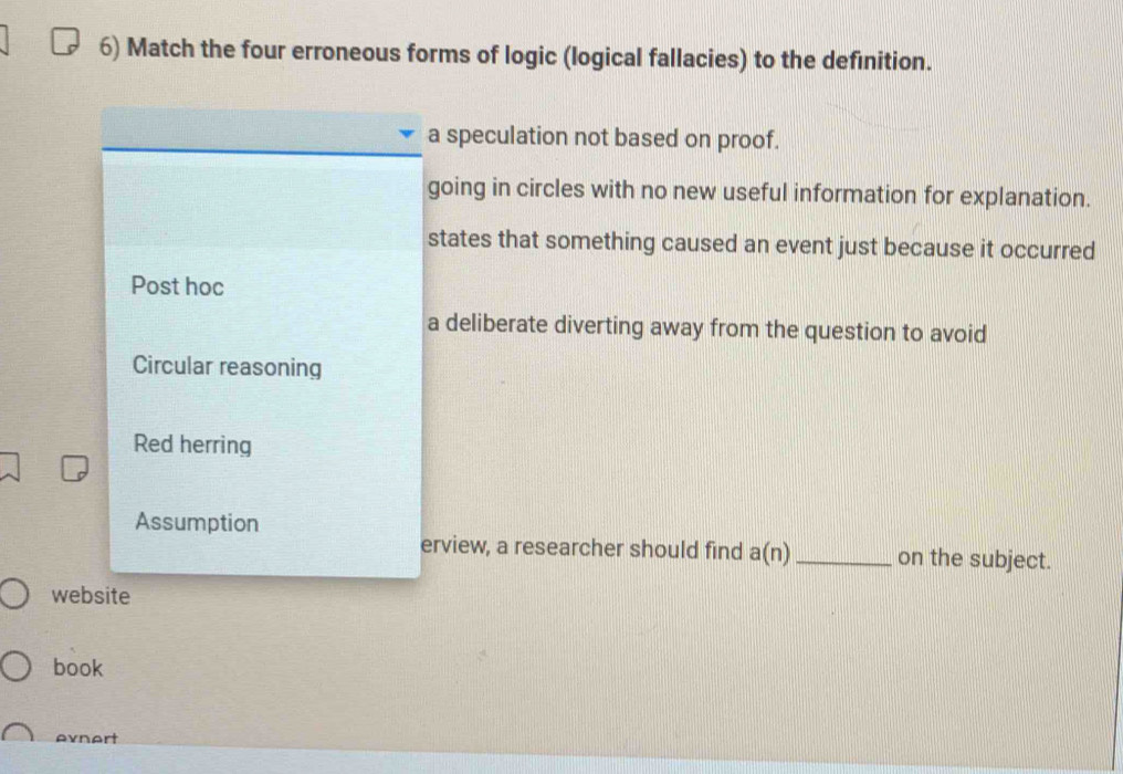 Match the four erroneous forms of logic (logical fallacies) to the definition.
a speculation not based on proof.
going in circles with no new useful information for explanation.
states that something caused an event just because it occurred
Post hoc
a deliberate diverting away from the question to avoid
Circular reasoning
Red herring
Assumption
erview, a researcher should find a(n) _ on the subject.
website
book
evnert