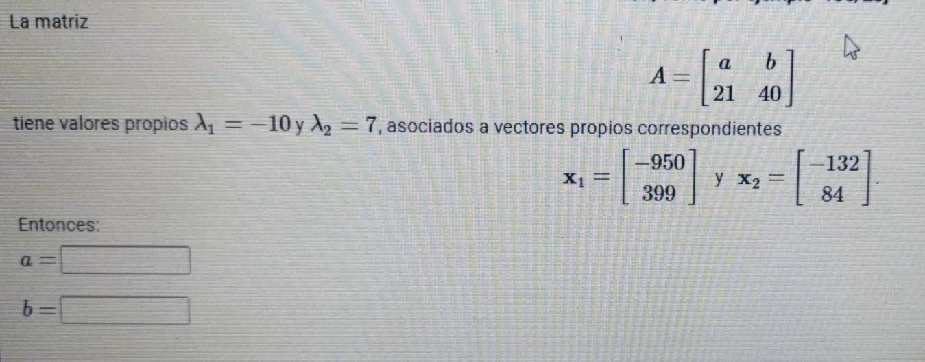 La matriz
A=beginbmatrix a&b 21&40endbmatrix
tiene valores propios lambda _1=-10 V lambda _2=7 , asociados a vectores propios correspondientes
x_1=beginbmatrix -950 399endbmatrix y x_2=beginbmatrix -132 84endbmatrix. 
Entonces:
a=□
b=□