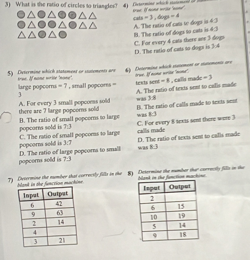 What is the ratio of circles to triangles? 4) Determine which stateme 
true. If none write 'none'
cats =3, dogs=4
A. The ratio of cats te dogs is 4:3
B. The ratio of dogs to cats is △
C. For every 4 cats there are 3 dogs
D. The ratio of cats to dogs is 3/4
5) Determine which statement or statements are 6) Determine which statement or statements are
true. If none write 'none'.
true. If none write 'none'.
3 , calls made
=3
large popcorns =7 , small popcorns = texts sent =8
A. The ratio of texts sent to calls made
A. For every 3 small popcorns sold was 3:8
there are 7 large popcorns sold B. The ratio of calls made to texts sent
B. The ratio of small popcorns to large was 8:3
popcorns sold is 7:3 C. For every 8 texts sent there were 3
C. The ratio of small popcorns to large calls made
popcorns sold is 3:7 D. The ratio of texts sent to calls made
D. The ratio of large popcorns to small was 8:3
popcorns sold is 7:3
7) Determine the number that correctly fills in the 8) Determine the number tha correctly fills in the
the function machine. ank in the function machine.