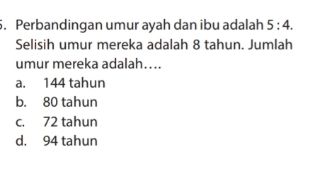 Perbandingan umur ayah dan ibu adalah 5:4. 
Selisih umur mereka adalah 8 tahun. Jumlah
umur mereka adalah…..
a. 144 tahun
b. 80 tahun
c. 72 tahun
d. 94 tahun