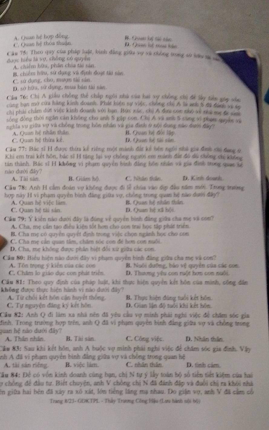 A. Quan hệ hợp đồng.
B. Quan bệ tió cậo
C. Quan hệ thỏa thuận
Đ. Quan hệ mục báo
Câu 75: Theo quy của pháp luật, bình đẳng giữa vợ và chống trong sở báy tá 
được hiệu là vợ, chông có quyên
A. chiêm hữu, phân chia tài sản.
B, chiếm hữu, sử dụng và định đoạt tài sân
C, sử dụng, cho, mượn tài sản.
D, sở hữu, sử dụng, mua bán tài sân.
*  Câu 76: Chị A giâu chông thể chấp ngôi nhà của hai vợ chông chị đề lấy tiên gọp xâu
cùng bạn mở cửa hàng kinh doanh. Phát hiện sự việc, chồng chi A là anh S đã đánh về ếp
chị phái chẩm dứt việc kinh doanh với bạn. Bức xúc, chỉ A đựa con nhỏ về nha mẹ đề sih
sông đồng thời ngăn cản không cho anh S gặp con. Chị A và anh S cùng vi phạm quyềc vậ
nghĩa vụ giữa vợ và chồng trong hôn nhân và gia định ở nội dung nào dưới đây?
A. Quan hệ nhân thân B. Quan hệ đối lập.
C. Quan hệ thừa kế. D. Quan hệ tài sân.
Câu 77: Bác sĩ H được thia kế riêng một mành đất kế bên ngôi nhà gia đình chi đang ở
Khi em trai kết hôn, bác sĩ H tặng lại vợ chồng người em mánh đất đó dù chông chị không
tán thành. Bác sĩ H không vi phạm quyền bình đăng hôn nhân và gia đình trong quan hệ
nào dưới đây?
A. Tài sân. B. Giám hộ C. Nhân thân. D. Kinh doanh
Câu 78: Anh H cầm đoàn vợ không được đi lễ chùa vào địp đầu năm mới. Trong anường
hợp này H vi phạm quyên bình đăng giữa vợ, chồng trong quan hệ nào dưới đây?
A. Quan hệ việc làm B. Quan hệ nhân thần.
C. Quan hệ tài sản. D. Quan hệ xã hội.
Câu 79: Y kiến nào dưới đây là đùng về quyên bình đâng giữa cha mẹ và com?
A. Cha, mẹ cân tạo điều kiện tốt hơn cho con trai học tập phát triển.
B. Cha mẹ có quyên quyết định trong việc chọn ngành học cho con
C. Cha mẹ cân quan tâm, chăm sóc con đé hơm con nuổi.
D. Cha, mẹ không được phân biệt đổi xứ giữa các con.
Cầu 80: Biểu hiện nào dưới đây vi phạm quyên bình đẳng giữa cha mẹ và con?
A. Tôn trọng ý kiến của các con B. Nuôi dưỡng, bảo vệ quyên của các con.
C. Châm lo giáo dục con phát triển. D. Thương yêu con ruột hơn con nuôi.
Câu 81: Theo quy định của pháp luật, khi thực hiện quyên kết hôn của minh, công đân
không được thực hiện hành vi nào dưới đây?
A. Từ chối kết hôn cận huyết thống. B. Thực hiện đùng tuổi kết hôn.
C. Tự nguyện đâng ký kết hôn. D. Gian lận độ tuổi khi kết hôn.
Câu 82: Anh Q đi làm xa nhà nên đã yêu cầu vợ minh phải nghi việc để chăm sốc gia
đình, Trong trường hợp trên, anh Q đã vì phạm quyên bình đảng giữa vợ và chồng trong
quan hệ nào dưới đây?
A. Thân nhân. B. Tài sân. C. Công việc. D. Nhân thân.
Câu 83: Sau khi kết hôn, anh A buộc vợ minh phái nghi việc để chăm sóc gia đình. Vậy
Anh A đã vi phạm quyền bình đăng giữa vợ và chồng trong quan hệ
A. tài sản riêng B. việc làm. C. nhân thân. D. tình cảm.
Sâu 84: Đế có vốn kinh doanh cùng bạn, chị N tự ý lấy toàn bộ số tiên tiết kiệm của hai
y chồng để đâu tư. Biệt chuyện, anh V chông chị N đã đánh đặp và đuôi chị ra khôi nhà
ên giữa hai bên đã xây ra xô xát, lớn tiếng lăng mạ nhau. Do giận vợ, anh V đã cầm cổ
Trang 8/23- GDKTPL - Thảy Trương Công Hậu (La hành nội bộ)