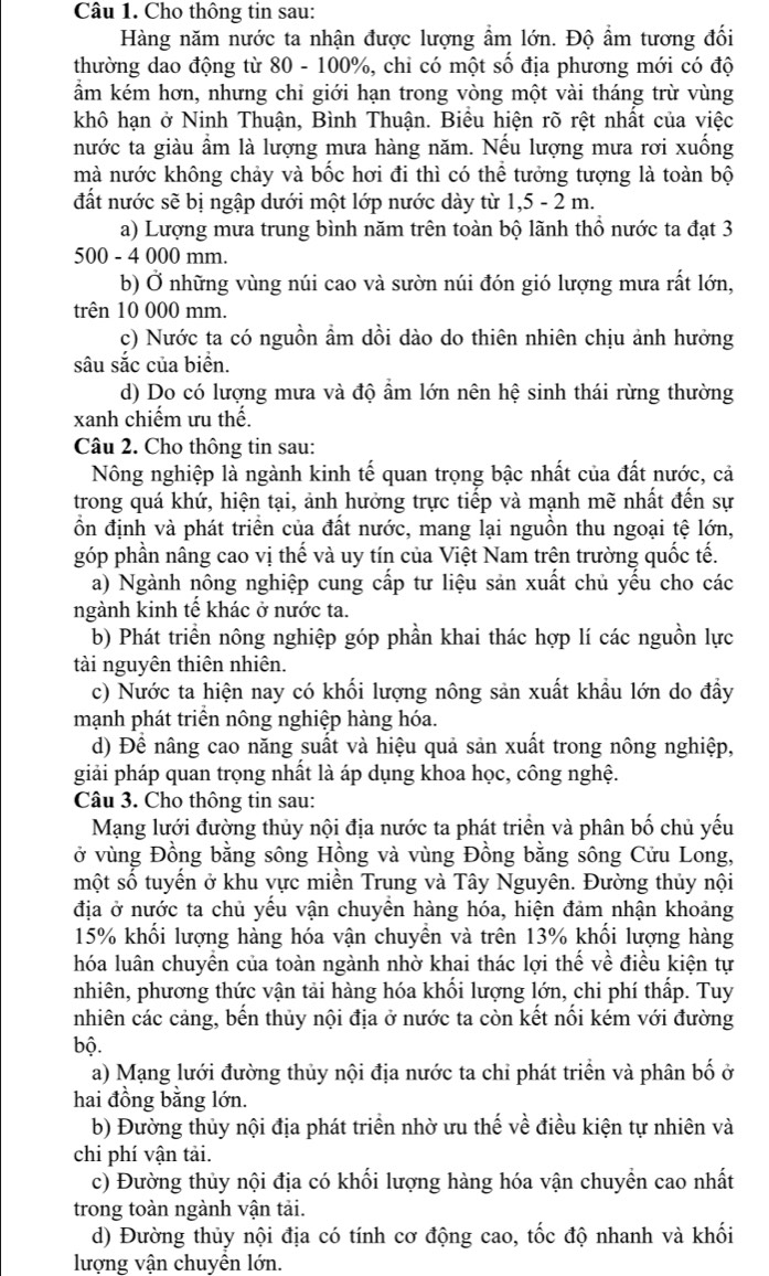 Cho thông tin sau:
Hàng năm nước ta nhận được lượng ẩm lớn. Độ ẩm tương đối
thường dao động từ 80 - 100%, chỉ có một số địa phương mới có độ
ẩm kém hơn, nhưng chỉ giới hạn trong vòng một vài tháng trừ vùng
khô hạn ở Ninh Thuận, Bình Thuận. Biểu hiện rõ rệt nhất của việc
nước ta giàu ẩm là lượng mưa hàng năm. Nếu lượng mưa rơi xuống
mà nước không chảy và bốc hơi đi thì có thể tưởng tượng là toàn bộ
đất nước sẽ bị ngập dưới một lớp nước dày từ 1,5 - 2 m.
a) Lượng mưa trung bình năm trên toàn bộ lãnh thổ nước ta đạt 3
500 - 4 000 mm.
b) Ở những vùng núi cao và sườn núi đón gió lượng mưa rất lớn,
trên 10 000 mm.
c) Nước ta có nguồn ẩm dồi dào do thiên nhiên chịu ảnh hưởng
sâu sắc của biển.
d) Do có lượng mưa và độ ẩm lớn nên hệ sinh thái rừng thường
xanh chiếm ưu thế.
Câu 2. Cho thông tin sau:
Nông nghiệp là ngành kinh tế quan trọng bậc nhất của đất nước, cả
trong quá khứ, hiện tại, ảnh hưởng trực tiếp và mạnh mẽ nhất đến sự
ổn định và phát triển của đất nước, mang lại nguồn thu ngoại tệ lớn,
góp phần nâng cao vị thế và uy tín của Việt Nam trên trường quốc tế.
a) Ngành nông nghiệp cung cấp tư liệu sản xuất chủ yếu cho các
ngành kinh tế khác ở nước ta.
b) Phát triển nông nghiệp góp phần khai thác hợp lí các nguồn lực
tài nguyên thiên nhiên.
c) Nước ta hiện nay có khối lượng nông sản xuất khẩu lớn do đẩy
mạnh phát triển nông nghiệp hàng hóa.
d) Đề nâng cao năng suất và hiệu quả sản xuất trong nông nghiệp,
giải pháp quan trọng nhất là áp dụng khoa học, công nghệ.
Câu 3. Cho thông tin sau:
Mạng lưới đường thủy nội địa nước ta phát triển và phân bố chủ yếu
ở vùng Đồng bằng sông Hồng và vùng Đồng bằng sông Cửu Long,
một số tuyển ở khu vực miền Trung và Tây Nguyên. Đường thủy nội
địa ở nước ta chủ yếu vận chuyền hàng hóa, hiện đảm nhận khoảng
15% khối lượng hàng hóa vận chuyền và trên 13% khối lượng hàng
hóa luân chuyền của toàn ngành nhờ khai thác lợi thế về điều kiện tự
nhiên, phương thức vận tải hàng hóa khối lượng lớn, chi phí thấp. Tuy
nhiên các cảng, bến thủy nội địa ở nước ta còn kết nổi kém với đường
bộ.
a) Mạng lưới đường thủy nội địa nước ta chỉ phát triển và phân bố ở
hai đồng bằng lớn.
b) Đường thủy nội địa phát triển nhờ ưu thế về điều kiện tự nhiên và
chi phí vận tải.
c) Đường thủy nội địa có khối lượng hàng hóa vận chuyển cao nhất
trong toàn ngành vận tải.
d) Đường thủy nội địa có tính cơ động cao, tốc độ nhanh và khối
lượng vận chuyển lớn.