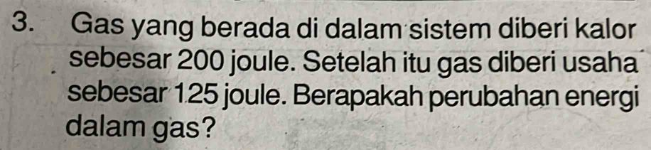 Gas yang berada di dalam sistem diberi kalor 
sebesar 200 joule. Setelah itu gas diberi usaha 
sebesar 1.25 joule. Berapakah perubahan energi 
dalam gas?