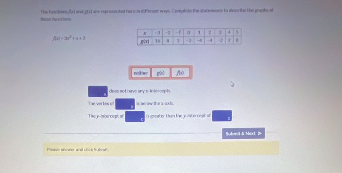 The functions f(x) and g(x) are represented here in different ways. Complete the statements to describe the graphs of
these functions.
f(x)=3x^2+x+2
neither g(x) f(x)
does not have any x-intercepts.
The vertex of is below the x-axis.
The y-intercept of is greater than the y-intercept of
Submit & Next
Please answer and click Submit.