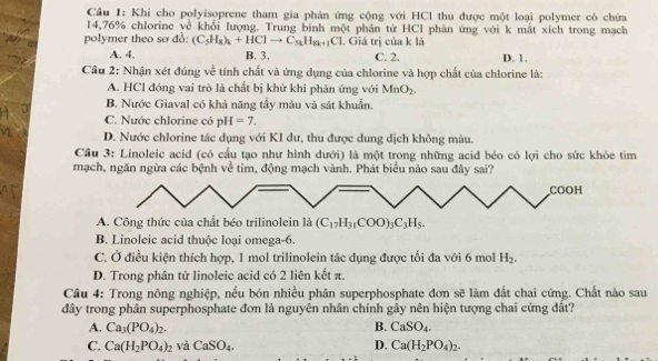 Khi cho polyisoprene tham gia phản ứng cộng với HCl thu được một loại polymer có chứa
14,76% chlorine về khổi lượng. Trung bình một phân tử HCl phản ứng với k mắt xích trong mạch
polymer theo so đồ: (C_5H_8)_k+HClto C_5H_8k+1Cl. Giá trị của k là
A. 4, B. 3. C. 2. D. 1.
Câu 2: Nhận xét đúng về tính chất và ứng dụng của chlorine và hợp chất của chlorine là:
A. HCl đóng vai trò là chất bị khử khi phản ứng với MnO_2.
B. Nước Giaval có khả năng tầy màu và sát khuẩn.
C. Nước chlorine có pH=7.
D. Nước chlorine tác dụng với KI dư, thu được dung dịch không màu.
Cầu 3: Linoleic acid (có cầu tạo như hình dưới) là một trong những acid béo có lợi cho sức khỏe tim
mạch, ngăn ngừa các bệnh về tim, động mạch vành. Phát biểu nào sau đây sai?
COOH
A. Công thức của chất béo trilinolein là (C_17H_31COO)_3C_3H_5.
B. Linoleic acid thuộc loại omega-6.
C. Ở điều kiện thích hợp, 1 mol trilinolein tác dụng được tối đa với 6 mol H_2.
D. Trong phân tử linoleic acid có 2 liên kết π.
Câu 4: Trong nông nghiệp, nếu bón nhiều phân superphosphate đơn sẽ làm đất chai cứng. Chất nào sau
đây trong phân superphosphate đơn là nguyên nhân chính gây nên hiện tượng chai cứng đất?
A. Ca_3(PO_4)_2. B. CaSO_4.
C. Ca(H_2PO_4) 2 và CaSO_4. D. Ca(H_2PO_4)_2.