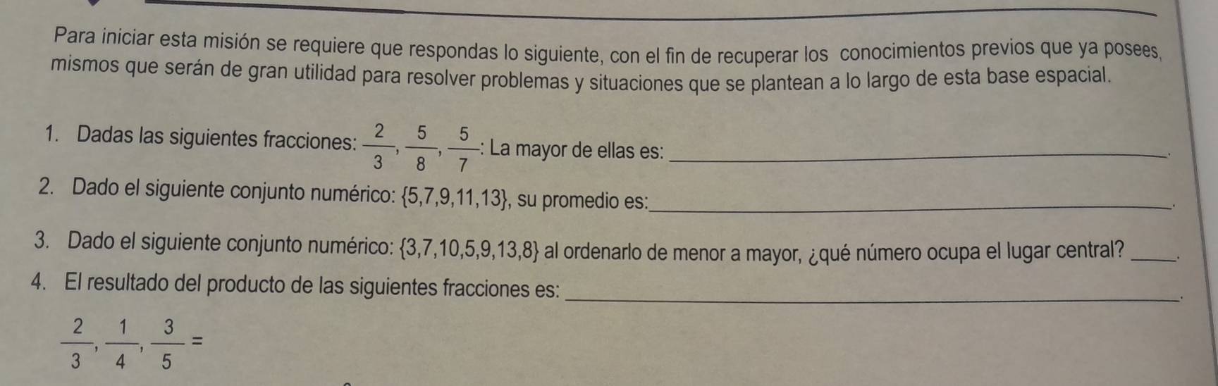 Para iniciar esta misión se requiere que respondas lo siguiente, con el fin de recuperar los conocimientos previos que ya posees, 
mismos que serán de gran utilidad para resolver problemas y situaciones que se plantean a lo largo de esta base espacial. 
1. Dadas las siguientes fracciones:  2/3 ,  5/8 ,  5/7  : La mayor de ellas es:_ 
2. Dado el siguiente conjunto numérico:  5,7,9,11,13 , su promedio es:_ 
3. Dado el siguiente conjunto numérico: 3,7,10,5,9,13,8 al ordenarlo de menor a mayor, ¿qué número ocupa el lugar central? _、 
4. El resultado del producto de las siguientes fracciones es:_ 
.
 2/3 ,  1/4 ,  3/5 =